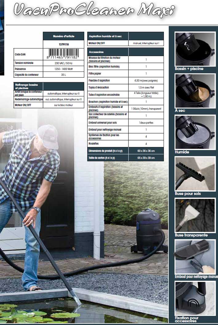 VacuProCleaner Maxi pour bassin de jardin VacuProCleaner Maxi est l’appareil indispensable pour la maison et le bassin de jardin. Avantages du VacuProCleaner 4 en 1 ! Nettoyage de votre bassin de jardin et piscines, ainsi qu’aspiration humide et a sec Grand conteneur de 35 litres